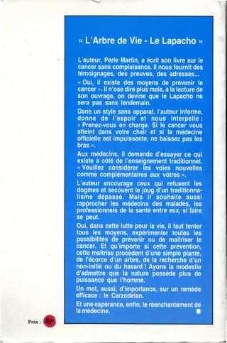 •
•
•
Prix:
« L'Arbre de Vie - Le Lapacho »
L'aute~ur, Perle Martin,. a écrit son Uv1re su1r le
cancer sans complaisance. ll 1nous fournit des
témoignages, des ~preuves, des adresses...
« Ou'i, il existe des moyens de prévenir le
ca,ncer ». ll 1n'ose dir~e plus mais, à la lecture de
son ouvrage,, on devi~ne que le Lapacho ne
sera pas sans lendemain.
Dans un style sans apparat, l'auteur informe,
donne de l'es;poir e~ 1nous interpelle :
« Prenez-vous en charge. Si le cancer vous
atteint dans votre chai,r et si la médecine
officielle est ~imp~u~issalnte, ne b~aissez pas les
bras ».
Aux médecins,, U demande d'essayer ce qui
exist~e à ~côt~é ~d~e l'e,nseig1nement trad1it'ionnet
« Veu'illez co,nsiidérer les vo~ies nouvelles
com1me ~co,mplé~e,ntailres aux vôtres ».
L'aute'U!r ~enc~our,age c~eux qui ref~usent les
dog~mes et seco,ue,nt le Joug d'un traditionna-
lisme d~épassé. IMa1is i!l ~so~uhaite a~ussi
rapproc!he:r iles médecins ~des ~m~d,ades, les
prof~essi~on1nels ~de la santé entre eux, si faire
se 1pe:ut. .
Ou'i, ~dans ~cette 11utte :POUr la vi~e, iii fa1ut tente1r
to.us !les :mo.yens, ~ex:pé:rli1menter toutes les
possiblilités de pré.v~eni~r ou ~de mait1riser 'le
~ca1nc~er. ,Et qu'1i~mporte si c~ette iPrévent~ion,
cette maitrise iprocède1nt ~d'1u1ne si.mple plante,
~de l"éc~o1r~ce d'1u:n a1rib:r~e, de lia 1r~echerc:he ~d'1u:n
non-:initié·O'U ~du hasard !! .Ay~o:ns la modest;ie
d',admettr~e ~que ~la nat~u1r~e 1
possède 1plus de
p~uiissance ~q~ue l'hom·m~e.
Un mot, ,aussi, ~d'im:portance, ,sur ~un r~e·mède
~efficace : ile .Ca,r,zodelan.
IE't ulne ~es1péra1nc~e, e·nf1i1n, le réenchante:me·nt de
la médec;ine. 111
•
 