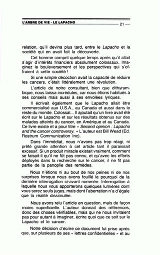 L'ARBRE DE VIE· LE LAPACHO======~~~~==~~~--------------- 21 --
relation, qu'il devina plus tard, entre le Lapacho et la
société qui en avait fait la découverte.
Cet homme comprit quelque temps après qu'il allait
s'agir d'intérêts financiers absolument colossaux. Ima-
ginez le bouleversement et les perspectives qui s'of-
fraient à cette société !
Si une simple décoction avait la capacité de réduire
les cancers, c'était littéralement une révolution.
L'article de notre consultant, bien que dithyram-
bique, nous laissa incrédules, car nous étions habitués à
ses conseils mais aussi à ses envolées lyriques.
Il écrivait également que le Lapacho allait être
commercialisé aux U.S.A., au Canada et aussi dans le
reste du monde. Colossal... Il ajoutait qu'un livre avait été
écrit sur le Lapacho et sur les résultats obtenus sur des
malades atteints du cancer, en Amérique et au Canada.
Ce livre existe et a pour titre « Second opinion : Lapacho
and the cancer controversy. '' L'auteur est Bill Wead (Ed.
Rostrum Communication lnc).
Dans l'immédiat, nous n'avons pas trop réagi, ni
prêté grande attention à cet article tant il paraissait
excessif. Si un produit miracle existait vraiment, comment
se faisait-il qu'il ne fût pas connu, et qu'avec les efforts
déployés dans la recherche sur le cancer, il ne fît pas
partie de la panoplie des remèdes.
Nous n'étions ni au bout de nos peines ni de nos
surprises lorsque nous avons fouillé le pourquoi de la
dernière interrogation ci-avant nommée. Interrogation à
laquelle nous vous apporterons quelques lumières dont
vous serez seuls juges, mais dont l'aberration n'a d'égale
que la réalité dissimulée.
Nous avons relu l'article en question, mais de façon
moins superficielle. L'auteur donnait des références,
donc des choses vérifiables, mais qui ne nous invitaient
pas pour autant à imaginer, écrire quoi que ce soit sur le
Lapacho et le cancer.
Notre décision d'écrire ce document fut prise après
que, sur plusieurs de ses « lettres confidentielles » et au
 