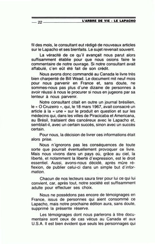 -- 22 ----------------=L~'A=R=B~R=E~D=E~V~IE~·=L=E~L=A=P~A=C~H~O
fil des mois, le consultant eut rédigé de nouveaux articles
sur le Lapacho et ses bienfaits. Le sujet revenait souvent.
La véracité de ce qu'il avançait nous parut alors
suffisamment établie pour que nous osions faire le
commentaire de notre ouvrage. Si notre consultant avait
affabulé, c'en eût été fait de son crédit.
Nous avons donc commandé au Canada le livre très
bien charpenté de Bill Wead. Le document mit neuf mois
pour nous parvenir en France et, sans doute, ne
sommes-nous pas plus d'une dizaine de personnes à
avoir réussi à nous le procurer si nous en jugeons par sa
lenteur à nous parvenir.
Notre consultant citait en outre un journal brésilien,
le « 0 Cruzeiro », qui, le 18 mars 1967, avait consacré un
article à la « une » sur le produit en question et sur les
médecins qui, dans les villes de Piracicaba et Americana,
au Brésil, traitaient des cancéreux avec le Lapacho et,
semblait-il, avec un certain succès, sinon avec un succès
certain.
Pour nous, la décision de livrer ces informations était
alors prise.
Nous n'ignorons pas les conséquences de toute
sorte que pourrait éventuellement provoquer ce livre.
Mais nous vivons dans un pays où, grâce au ciel, la
liberté, et notamment la liberté d'expression, est le droit
essentiel. Aussi, avons-nous décidé, après mûre ré-
flexion, de publier celui-ci dans un simple but d'infor-
mation.
Chacun de nos lecteurs saura tirer pour lui ce qui lui
convient, car, après tout, notre société est suffisamment
adulte pour effectuer ses choix.
Nous ne possédons pas encore de témoignages en
France, issus de personnes qui aient consommé ce
Lapacho, mais notre prochaine édition aura, sans doute,
supprimé la présente réserve.
Les témoignages dont nous parlerons à titre docu-
mentaire sont ceux de cas vécus au Canada et aux
U.S.A. Il est bien évident que seuls les personnages qui
 