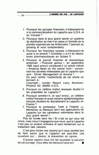 -- 24 ----------------~L~'A=R=B=R=E~D=E~V~IE~· ~L=E~L=A=P~A=C~H~O
1. Pourquoi les groupes financiers s'intéressent-ils
à la commercialisation du Lapacho aux U.S.A. et
au Canada?
2. Pourquoi dans le plus grand secret un système
de distribution se met-il en place à l'échelle de la
planète organisé par les Américains ? (pensez au
ginseng et vous comprendrez).
3. Pourquoi les financiers suisses s'intéressent-ils
aussi à ce produit ? (Combien y a-t-il de labora-
toires pharmaceutiques en Suisse ?)
4. Pourquoi le journal financier et économique
américain « Financial genius », en septembre
1985 (sauf erreur) consacrait-il un article intitulé
« Amazing News on the cancer front » concer-
nant les sociétés intéressées par le Lapacho que
sont : Olivier Management et Aricana ?
On peut vérifier 1'authenticité de cet article en
écrivant à :
Copyright : lnsider Report Larry Abraham,
Phoenix AZ, 85069 U.S.A.
5. Pourquoi un célèbre institut écossais étudie-t-il
les propriétés du Lapacho ?
6. Pourquoi semble-t-il, et sauf erreur, un célèbre
institut français et aussi certains épidémiologistes
français étudient-ils discrètement le Lapacho en
France?
7. Pourquoi le professeur Todd à l'hôpital L.c
Monterrey au Mexique fait-il ses applications de
Lapacho sur les cancéreux volontaires dans le
plus grand secret ?
Pas de fumée sans feu ! Et c'est ce qui nous fait
croire, mais nous n'engageons que nous, que le Lapacho
n'est pas un produit ordinaire et sans lendemain sur le
traitement des cancers.
C'est pour toutes ces raisons qu'il nous semble bon
de faire savoir que le Lapacho est peut-être une
ouverture sur..., disons, la prévention du cancer.
D'autres raisons nous ont fait souhaiter la parution
de cet ouvrage. Vous allez les découvrir plus loin. •
 