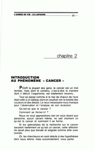 =L'~A~R=B~RE~D~E~V~IE~·L=E~LA~P~A~C~H~0~---------------25--
___ch_aQitre 2
INTRODUCTION, '
AU PHENOMENE cc CANCER »
PouR la plupart des gens, le cancer est un mot
terrible, mais dont le contenu, c'est-à-dire la manière
dont il détruit l'organisme, est totalement inconnu.
Tout se passe comme si le nez de chacun de nous
était collé à un tableau dont on voudrait voir la totalité des
couleurs et des détails. Le recul nécessaire nous manque
pour l'observation et l'analyse de son évolution.
Qu'est-ce que le cancer ?
Comment se forme-t-il ?
Nous ne vous apprendrons rien en vous disant que
personne, aucun savant même, ne sait vraiment ce
qu'est le cancer et comment il se forme.
Si les spécialistes de la recherche sur le cancer
savaient réellement ce qu'est un cancer, cette affection
ne serait plus que banale et soignée comme telle avec
'sucees.
Or, les chercheurs en sont réduits à des hypothèses
dont nous allons, mais succinctement, vous parler.
 