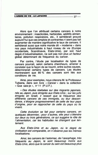 =L'~A~R=B~R~E;D~E~Y~IE~·=LE~LA=P~A=C=H~0~--------------- 27 --
Alors que l'on attribuait certains cancers à notre
environnement : insecticides, herbicides, additifs alimen-
taires, pollution respiratoire, etc., il semblerait prouvé
aujourd'hui que ces emplois et contraintes n'aient pas fait
augmenter de manière significative le taux de cancers. Il
semblerait aussi que notre monde dit « moderne » dans
nos pays industrialisés à haut niveau de vie (Europe
occidentale, Scandinavie, Etats-Unis), par son haut
degré d'industrialisation, ne soit pas non plus un facteur
global déterminant de fréquence du cancer..
Par contre, l'étude par localisation de types de
cancers pourrait, selon certains chercheurs, amener à
constater que la façon de se nourrir, entre autres causes,
déterminerait certains types de cancers. Les études
montreraient que 80 % des cancers sont liés aux
conditions de vie.
Ainsi, pour exemples, nous citerons M. le Professeur
Tubiana, dans son livre « Cancer » dans la collection
« Que sais-je ,,, no11 (P.U.F.).
<< Des études réalisées sur des migrants japonais,
nés au Japon, puis émigrés aux Etats-Unis ; sur les juifs
émigrés en Israël, il ressort que la fréquence des
différents cancers de ces immigrés, ou leur descen-
dance, s'éloigne progressivement de celle de leur pays
d'origine, pour se rapprocher de celle du pays où ils
vivent.
Cette évolution se fait pour certains cancers, en
quelques décennies ; pour d'autres, elle peut s 'étendre
sur deux ou trois générations, ce qui suggère le rôle de
l'alimentation, car les habitudes ne changent que len-
tement.
Aux Etats-Unis et au Japon, où le degré de
civilisation est comparable, on n 'observe pas les mêmes
localisations.
Ainsi, les cancers de l'estomac, de l'œsophage, très
fréquents au Japon, le sont beaucoup moins aux
Etats-Unis, alors que le cancer du sein est beaucoup plus
•
 