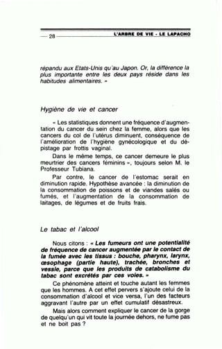 __ 2s ----------------~L~'A~R=B~R=E~D~E~V~IE~·-L~E~LA~P~A=C~I~IO
répandu aux Etats-Unis qu'au Japon. Or, la différence la
plus importante entre les deux pays réside dans les
habitudes alimentaires. "
Hygiène de vie et cancer
« Les statistiques donnent une fréquence d'augmen-
tation du cancer du sein chez la femme, alors que les
cancers du col de l'utérus diminuent, conséquence de
l'amélioration de l'hygiène gynécologique et du dé-
pistage par frottis vaginal.
Dans le même temps, ce cancer demeure le plus
meurtrier des cancers féminins », toujours selon M. le
Professeur Tubiana.
Par contre, le cancer de l'estomac serait en
diminution rapide. Hypothèse avancée : la diminution de
la consommation de poissons et de viandes salés ou
fumés, et l'augmentation de la consommation de
laitages, de légumes et de fruits frais.
Le tabac et l'alcool
Nous citons : « Les fumeurs ont une potentialité
de fréquence de cancer augmentée par le contact de
la fumée avec les tissus : bouche, pharynx, larynx,
œsophage (partie haute), trachée, bronches et
vessie, parce que les produits de catabolisme du
tabac sont excrétés par ces voles. »
Ce phénomène atteint et touche autant les femmes
que les hommes. A cet effet pervers s'ajoute celui de la
consommation d'alcool et vice versa, l'un des facteurs
aggravant l'autre par un effet cumulatif désastreux.
Mais alors comment expliquer le cancer de la gorge
de quelqu'un qui vit toute la journée dehors, ne fume pas
et ne boit pas ?
 