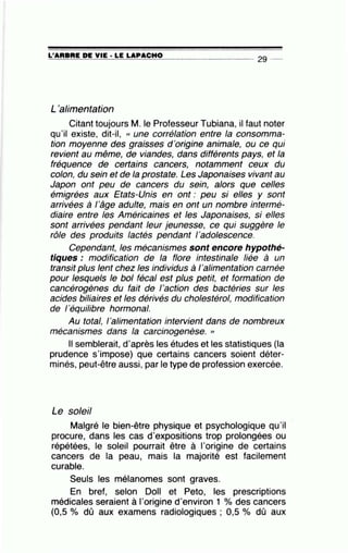 =L'=A=R=B.:..::R=E-=D=E:.....;Y:....::I=E-· -=L=E-=L=A:=....P=AC= H= O=-- - - - - - -- 2g _
L'alimentation
Citant toujours M. le Professeur Tubiana, il faut noter
qu'il existe, dit-il, (( une corrélation entre la consomma-
tion moyenne des graisses d 'origine animale, ou ce qui
revient au même, de viandes, dans différents pays, et la
fréquence de certains cancers, notamment ceux du
colon, du sein et de la prostate. Les Japonaises vivant au
Japon ont peu de cancers du sein, alors que celles
émigrées aux Etats-Unis en ont : peu si elles y sont
arrivées à 1'âge adulte, mais en ont un nombre intermé-
diaire entre les Américaines et les Japonaises, si elles
sont arrivées pendant leur jeunesse, ce qui suggère le
rôle des produits lactés pendant l'adolescence.
Cependant, les mécanismes sont encore hypothé-
tiques : modification de la flore intestinale liée à un
transit plus lent chez les individus à 1'alimentation carnée
pour lesquels le bol fécal est plus petit, et formation de
cancérogènes du fait de l'action des bactéries sur les
acides biliaires et les dérivés du cholestérol, modification
de 1'équilibre hormonal.
Au total, 1'alimentation intervient dans de nombreux
mécanismes dans la carcinogenèse. "
Il semblerait, d'après les études et les statistiques (la
prudence s'impose) que certains cancers soient déter-
minés, peut-être aussi, par le type de profession exercée.
Le soleil
Malgré le bien-être physique et psychologique qu'il
procure, dans les cas d'expositions trop prolongées ou
répétées, le soleil pourrait être à l'origine de certains
cancers de la peau, mais la majorité est facilement
curable.
Seuls les mélanomes sont graves.
En bref, selon Doll et Peto, les prescriptions
médicales seraient à l'origine d'environ 1 % des cancers
(0,5 % dû aux examens radiologiques ; 0,5 % dû aux
 