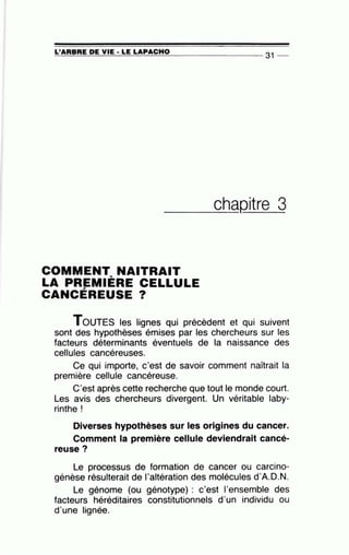 =L'~A~R=B=RE~D=E~V~IE~·~L=E~L=A~P~A~C~H~0---------------- 31 --
_ _ _ch_aQitre 3
COMMENT NAITRAIT
LA PREMIÈRE CELLULE
CANCÉREUSE ?
TOUTES les lignes qui précèdent et qui suivent
sont des hypothèses émises par les chercheurs sur les
facteurs déterminants éventuels de la naissance des
cellules cancéreuses.
Ce qui importe, c'est de savoir comment naîtrait la
première cellule cancéreuse.
C'est après cette recherche que tout le monde court.
Les avis des chercheurs divergent. Un véritable laby-
rinthe !
Diverses hypothèses sur les origines du cancer.
Comment la première cellule deviendrait cancé-
reuse?
Le processus de formation de cancer ou carcino-
génèse résulterait de l'altération des molécules d'A.D.N.
Le génome (ou génotype) : c'est 1'ensemble des
facteurs héréditaires constitutionnels d'un individu ou
d'une lignée.
 