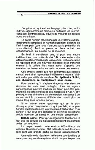 -- 32 --------------~L~'A~R~B~R~E~D~E~V~I~E -· ~L~E~L~A~P~A~C~H~O
Ce génome, qui est en langage plus clair, notre
individu, agit comme un ordinateur où toutes les informa-
tions sont centralisées au travers de milliards de cellules
nous constituant.
Le corps humain fonctionne par un système extraor-
dinairement compliqué et harmonieusement ordonné de
l'infiniment petit (que nous n'aurons pas la prétention de
vous décrire). Tout se passe, en l'état actuel des
connaissances, au niveau de la molécule.
En bref, il semblerait que, si pour une cause
indéterminée, une molécule d'A.D.N. a été lésée, cette
altération est mémorisée par la molécule. Cette opération
se reproduit chez une nouvelle molécule et se transmet
ensuite à la cellule fille : cette action s'appelle une
mutation qui transmettra ce qu'on nomme des erreurs.
Ces erreurs (parce que non conformes aux cellules
saines) sont ainsi reproduites indéfiniment jusqu'à l'alté-
ration des propriétés de la cellule. Se répétant à l'infini,
ces aberrations se multiplieront sans cesse.
Pour autant qu'il s'agisse d'agents (car dans ce
domaine les avis sont partagés), tous les agents
cancérogènes peuvent modifier de façon peut-être per-
manente les caractéristiques des molécules d'A.D.N. et y
provoquer des altérations qui donneraient naissance à un
cancer dont le processus d'élaboration serait plus ou
moins long (des années parfois).
Si on admet cette hypothèse qui est la plus
classique, pour comprendre ce qui précède, et appré-
hender intellectuellement le processus d'élaboration d'un
cancer, il faut peut-être comparer et définir ce qu'est une
cellule normale (et saine) et une cellule cancéreuse.
Cellule saine : Pour qu'un organisme fonctionne, il
faut que les cellules qui naissent remplacent exactement
celles qui meurent.
Le corps humain porte environ 600 milliards de
cellules. Quotidiennement, 200 milliards de cellules meu-
rent dont une grande partie se recrée simultanément.
Un système de régulation veille à ce bon équilibre et
à ce que chaque cellule qui meurt soit remplacée par une
 