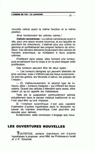=L'~A~R=BR~E~D=E~V~IE~·L=E~L=A~P~A~C~H~0~--------------- 33 --
nouvelle cellule ayant la même fonction et la même
position.
Ainsi fonctionnent les cellules saines !
Cellule cancéreuse : La cellule cancéreuse quant à
elle, pour une raison encore inconnue, et sur laquelle se
penchent les chercheurs, n'obéirait plus aux ordres du
génome et synthétiserait ses propres facteurs de stimu-
lation. Ces derniers éléments produiraient des cellules de
manière anarchique, se multipliant à leurs propres
rythmes.
Proliférant sans cesse, elles forment une tumeur,
puis envahissent tout le corps si on ne peut stopper cette
prolitération.
Ces tumeurs peuvent être de deux types :
Les tumeurs bénignes qui peuvent atteindre de
gros volumes, mais n'infiltrent pas les tissus avoisinants ;·
ce sont les goitres, les fibromes d'utérus, les polypes de
l'intestin ;
- Et, malheureusement, le second type de tu-
meurs, dites « tumeurs malignes » qui infiltrent les tissus
voisins. Quand ces cellules s'étendent sans cesse, elles
créent ce qu'on appelle les métastases.
Telle est la supposition communément admise
actuellement dans le penser médical traditionnel et qui
n'est peut-être qu'une impasse.
Si 1'intellect scientifique n'est pas capable
d'admettre d'autres hypothèses alors la résolution du
cancer de manière scientifique n'est peut-être pas
assurée pour demain.
Evidemment, cette conclusion n'engage que nous.
LES OUVERTURES NOUVELLES
TOUTEFOIS, certains chercheurs ont d'autres
hypothèses à proposer, ainsi MM. les Professeurs Israël
et J.-P. Escande.
 