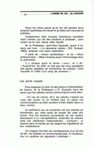 L'ARBRE DE VIE · LE LAPACHO-- 34 ----------------~====~~~-=~~~~
Nous les citons parce qu'ils ont fait paraître leurs
propres hypothèses de travail et qu'elles sont connues et
publiées.
Evidemment, bien d'autres chercheurs travaillent
dans l'ombre, qui ont des solutions à proposer... pour
autant qu'on leur laisse cette faculté.
M. le Professeur Jean-Paul Escande, quant à lui,
dans son livre : « La deuxième cellule , (Ed. Grasset,
1983), propose une autre explication.
Il parle de « liaison symbiotique )) et de « retour
embryonnaire » . Mais il évoque aussi l'immunologie donc
la prévention.
Il y évoque aussi le terme « virus » et il dit :
« Aujourd'hui, en effet, on sait que les virus possèdent
des gènes capables de transformer les cellules. Cette
nouvelle fit l'effet d'un coup de tonnerre ! "
Les ponts coupés
Pour expliquer en bref, et sauf erreur d'interprétation
de théorie, M. le Professeur J.-P. Escande nous fait
savoir que les cellules saines communiquent entre elles.
« En cas de cancer, dit-il, les cellules s'isolent les
unes des autres et ne mettent plus en place ces
communications qu'elles savaient si bien établir dans un
tissu normal.
Un épithélium qui se cancérise voit ses cellules se
transformer, oui, mais aussi se couper les unes des
autres. Puis les divisions successives de ces isolées
aboutissent à un néo-épithélium, ensemble de cellules
cette fois réellement indépendantes, « pompant » et
rejetant dans le liquide qui les baigne les ingrédients de
leur métabolisme.
On imagine fort bien les conséquences d 'un tel état
de fait : les cellules ne communiquent plus. A l'évidence,
tout un système de régulation s'effondre. ,
 