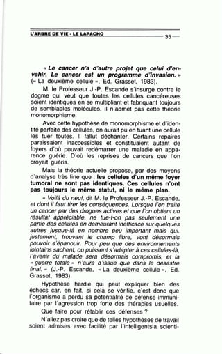 =L'=A=R=B=R=E~D=E~Y~I=E-·~L=E~L=A~P=A=C=H=0----------------- 35 --
« Le cancer n'a d'autre projet que celui d'en-
vahir. Le cancer est un programme d'invasion. »
( « La deuxième cellule », Ed. Grasset, 1983).
M. le Professeur J.-P. Escande s'insurge contre le
dogme qui veut que toutes les cellules cancéreuses
soient identiques en se multipliant et fabriquant toujours
de semblables molécules. Il n'admet pas cette théorie
monomorphisme.
Avec cette hypothèse de monomorphisme et d'iden-
tité parfaite des cellules, on aurait pu en tuant une cellule
les tuer toutes. Il fallut déchanter. Certains repaires
paraissaient inaccessibles et constituaient autant de
foyers d'où pouvait redémarrer une maladie en appa-
rence guérie. D'où les reprises de cancers que l'on
croyait guéris.
Mais la théorie actuelle propose, par des moyens
d'analyse très fine que : les cellules d'un même foyer
tumoral ne sont pas identiques. Ces cellules n'ont
pas toujours le même statut, ni le même plan.
« Voilà du neuf, dit M. le Professeur J.-P. Escande,
et dont il faut tirer les conséquences. Lorsque 1'on traite
un cancer par des drogues actives et que l'on obtient un
résultat appréciable, ne tue-t-on pas seulement une
partie des cellules en demeurant inefficace sur quelques
autres jusque-là en nombre peu important mais qui,
justement, trouvant le champ libre, vont désormais
pouvoir s 'épanouir. Pour peu que des environnements
lointains sachent, ou puissent s 'adapter à ces cellules-là,
l'avenir du malade sera désormais compromis, et la
« guerre totale " n'aura d'issue que dans le désastre
final. » (J.-P. Escande, « La deuxième cellule », Ed.
Grasset, 1983).
Hypothèse hardie qui peut expliquer bien des
échecs car, en fait, si cela se vérifie, c'est donc que
l'organisme a perdu sa potentialité de défense immuni-
taire par l'agression trop forte des thérapies usuelles.
Que faire pour rétablir ces défenses ?
N'allez pas croire que de telles hypothèses de travail
soient admises avec facilité par l'intelligentsia scienti-
 