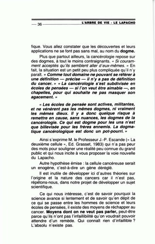 L'ARBRE DE VIE • LE LAPACHO--36 --------------~~~~~~=-~~~~~
tique. Vous allez constater que les découvertes et leurs
applications ne se font pas sans mal, au nom du dogme.
Plus que partout ailleurs, la cancérologie repose sur
des·dogmes, à tout le moins contraignants. « Si couram-
ment acceptés qu'ils semblent aller d'eux-mêmes. '' En
fait, la situation est un petit peu plus compliquée qu'il n'y
paraît. « Comme tout domaine ne pouvant se référer à
une définition précise- il n'y a pas de définition
du cancer.» «La cancérologie s'est subdivisée en
écoles de pensées si l'on veut être aimable , en
chapelles, pour qui souhaite ne pas masquer son
agacement. >>
« Les écoles de pensée sont actives, militantes,
et ne vénèrent pas les mêmes dogmes, ni vraiment
les mêmes dieux. Il y a donc quelque risque à
remettre en cause, sans nuances, les dogmes de la
cancérologie. Ce qui est dogme pour les uns n'est
que bi/lev/sée pour les frères ennemis. La dogma-
tique cancérologique est donc un pot-pourri. »
Ainsi s'exprime M. le Professeur J.-P. Escande (« La
deuxième cellule )), Ed. Grasset, 1983) qui n'a pas peur
des mots pour souligner une réalité peu connue du grand
public et qui nous incite à vous proposer la voie nouvelle
du Lapacho.
Autre hypothèse émise : la cellule cancéreuse serait
un enogène, c'est-à-dire un gène déréglé.
Il est inutile de développer ici d'autres théories sur
l'origine et la nature des cancers car il n'est pas,
répétons-nous, dans notre projet de développer un sujet
scientifique.
Ce qui nous intéresse, c'est de savoir pourquoi la
science avance si lentement et de savoir qu'en dépit de
ce qui se passe entre les hommes de science et leurs
écoles de pensées, il existe des moyens de réchapper au
cancer. Moyens dont on ne veut pas parler, peut-être
parce qu'ils n'ont pas l'infaillibilité qu'on voudrait pouvoir
attendre d'un remède. Qui connaît rien d'infaillible ?
L'absolu n'existe pas.
 