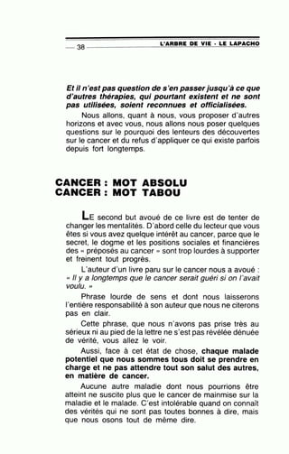 L'ARBRE DE VIE · LE LAPACHO
-- 38 ----------------~==~~~~----~~~
Et il n'est pas question de s'en passerjusqu'à ce que
d'autres thérapies, qui pourtant existent et ne sont
pas utilisées, soient reconnues et officialisées.
Nous allons, quant à nous, vous proposer d'autres
horizons et avec vous, nous allons nous poser quelques
questions sur le pourquoi des lenteurs des découvertes
sur le cancer et du refus d'appliquer ce qui existe parfois
depuis fort longtemps.
CANCER : MOT ABSOLU
CANCER : MOT TABOU
LE second but avoué de ce livre est de tenter de
changer les mentalités. D'abord celle du lecteur que vous
êtes si vous avez quelque intérêt au cancer, parce que le
secret, le dogme et les positions sociales et financières
des « préposés au cancer » sont trop lourdes à supporter
et freinent tout progrès.
L'auteur d'un livre paru sur le cancer nous a avoué :
« Il y a longtemps que le cancer serait guéri si on l'avait
voulu. "
Phrase lourde de sens et dont nous laisserons
1'entière responsabilité à son auteur que nous ne citerons
pas en clair.
Cette phrase, que nous n'avons pas prise très au
sérieux ni au pied de la lettre ne s'est pas révélée dénuée
de vérité, vous allez le voir.
Aussi, face à cet état de chose, chaque malade
potentiel que nous sommes tous doit se prendre en
charge et ne pas attendre tout son salut des autres,
en matière de cancer.
Aucune autre maladie dont nous pourrions être
atteint ne suscite plus que le cancer de mainmise sur la
maladie et le malade. C'est intolérable quand on connaît
des vérités qui ne sont pas toutes bonnes à dire, mais
que nous osons tout de même dire.
 