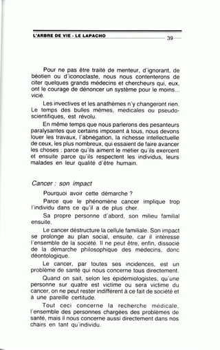 :.L'~A~R~B:!.!A~E~D~E=--V~I:..:E:....:·~L~E~L~A~P~A~C~H~O~-------- 39 _
Pour ne pas être traité de menteur, d'ignorant, de
béotien ou d'iconoclaste, nous nous contenterons de
citer quelques grands médecins et chercheurs qui, eux,
ont le courage de dénoncer un système pour le moins...
vicié.
Les invectives et les anathèmes n'y changeront rien.
Le temps des bulles mêmes, médicales ou pseudo-
scientifiques, est révolu.
En même temps que nous parlerons des pesanteurs
paralysantes que certains imposent à tous, nous devons
louer les travaux, l'abnégation, la richesse intellectuelle
de ceux, les plus nombreux, qui essaient de faire avancer
les choses : parce qu'ils aiment le métier qu'ils exercent
et ensuite parce qu'ils respectent les individus, leurs
malades en leur qualité d'être humain.
Cancer : son impact
Pourquoi avoir cette démarche ?
Parce que le phénomène cancer implique trop
l'individu dans ce qu'il a de plus cher.
Sa propre personne d'abord, son milieu familial
ensuite.
Le cancer déstructure la cellule familiale. Son impact
se prolonge au plan social, ensuite, car il intéresse
l'ensemble de la société. Il ne peut être, enfin, dissocié
de la démarche philosophique des médecins, donc
déontologique.
Le cancer, par toutes ses incidences, est un
problème de santé qui nous concerne tous directement.
Quand on sait, selon les épidémiologistes, qu'une
personne sur quatre est victime ou sera victime du
cancer, on ne peut rester indifférent à ce fait de société et
à une pareille certitude.
Tout ceci concerne la recherche médicale,
1'ensemble des personnes chargées des problèmes de
santé, mais il nous concerne aussi directement dans nos
chairs en tant qu'individu.
 