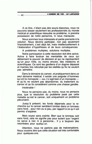 -- 40 ----------------~L~'A=R=B=R=E~D=E~V~IE=-· ~L=E~L=A=P~A=C=H~O
A ce titre, n'étant pas des souris blanches, nous ne
pouvons laisser seulement les professionnels du monde
médical et scientifique résoudre ce problème, ni prendre
possession de notre personne, ni nous manipuler.
Nous sommes tous intéressés et partie prenante à la
solution. Nous devons participer, non pas seulement
financièrement, c'est déjà fait, mais intellectuellement à
l'élaboration d'hypothèses et de leurs conséquences.
A problèmes multiples, solutions multiples.
Notre participation à cette résolution doit être active.
Active à faire évoluer les mentalités de ceux qui
détiennent le pouvoir de décision et qui ne représentent
qu'un pour mille, ou moins encore, des médecins et
scientifiques. Ce sont les gardiens d'un dogme dépassé
et maintes fois ridiculisé par les réalités qu'ils ne veulent
pas admettre.
Dans le domaine du cancer, et pratiquement dans ce
seul domaine médical, il existe une poignée d'hommes
qui ont le monopole oui, il s'agit bien d'un monopole -
et qu'ils ne veulent pas abandonner, du traitement du
cancer et qu'ils considèrent comme une chasse gardée.
Intolérable !
Nous ne pensons pas, du moins, nous ne pensons
plus, que la résolution du problème posé par cette
maladie qu'est le cancer, soit uniquement un problème
pécuniaire.
Jusqu'à présent, les fonds dépensés pour la re-
cherche sur le cancer semblent tomber dans un tonneau
sans fond... pour rien ou si peu, par rapport à ce qu'il est
permis d'espérer.
Mais soyez sans crainte. Bien que le tonneau soit
sans fond, cela ne signifie pas pour autant que l'argent
ne serve à rien ni à personne... Il y a toujours des
retombées pour quelqu'un.
Attention, nous ne parlons pas de malversations.
Nous voulons dire que cette situation est très confortable
pour quelques-uns.
 