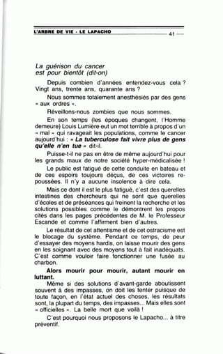 =L'~A=R=B=R=E~D~E~V=IE~· =LE~LA~P=A=C=H=0---------------- 41 --
La guérison du cancer
est pour bientôt (dit-on)
Depuis combien d'années entendez-vous cela?
Vingt ans, trente ans, quarante ans ?
Nous sommes totalement anesthésiés par des gens
« aux ordres ».
Réveillons-nous zombies que nous sommes.
En son temps (les époques changent, 1'Homme
demeure) Louis Lumière eut un mot terrible à propos d'un
« mal » qui ravageait les populations, comme le cancer
aujourd'hui : cc La tuberculose fait vivre plus de gens
qu'elle n'en tue >> dit-il.
Puisse-t-il ne pas en être de même aujourd'hui pour
les grands maux de notre société hyper-médicalisée !
Le public est fatigué de cette conduite en bateau et
de ces espoirs toujours déçus, de ces victoires re-
poussées. Il n'y a aucune insolence à dire cela.
Mais ce dont il est le plus fatigué, c'est des querelles
intestines des chercheurs qui ne sont que querelles
d'écoles et de préséances qui freinent la recherche et les
solutions possibles comme le démontrent les propos
cités dans les pages précédentes de M. le Professeur
Escande et comme l'affirment bien d'autres.
Le résultat de cet attentisme et de cet ostracisme est
le blocage du système. Pendant ce temps, de peur
d'essayer des moyens hardis, on laisse mourir des gens
en les soignant avec des moyens tout à fait inadéquats.
C'est comme vouloir faire fonctionner une fusée au
charbon.
Alors mourir pour mourir, autant mourir en
luttant.
Même si des solutions d'avant-garde aboutissent
souvent à des impasses, on doit les tenter puisque de
toute façon, en l'état actuel des choses, les résultats
sont, la plupart du temps, des impasses... Mais elles sont
« officielles ». La belle mort que voilà !
C'est pourquoi nous proposons le Lapacho... à titre
préventif.
 