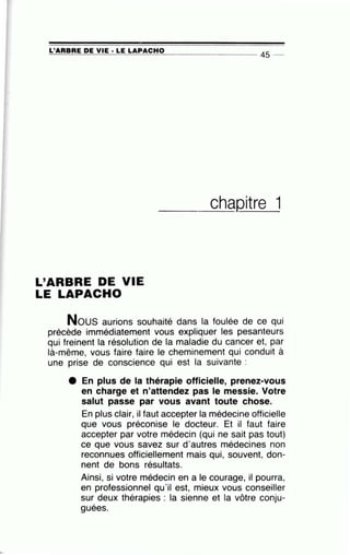 •
L'ARBRE DE VIE· LE LAPACHO~====~~=-~~~~=----------------- 45 --
L'ARBRE DE VIE
LE LAPACHO
_ ___c_h__aQitre 1
Nous aurions ·souhaité dans la foulée de ce qui
précède immédiatement vous expliquer les pesanteurs
qui freinent la résolution de la maladie du cancer et, par
là-même, vous faire faire le cheminement qui conduit à
une prise de conscience qui est la suivante :
e En plus de la thérapie officielle, prenez-vous
en charge et n'attendez pas le messie. Votre
salut passe par vous avant toute chose.
En plus clair, il faut accepter la médecine officielle
que vous préconise le docteur. Et il faut faire
accepter par votre médecin (qui ne sait pas tout)
ce que vous savez sur d'autres médecines non
reconnues officiellement mais qui, souvent, don-
nent de bons résultats.
Ainsi, si votre médecin en a le courage, il pourra,
en professionnel qu'il est, mieux vous conseiller
sur deux thérapies : la sienne et la vôtre conju-,
guees.
 