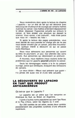 -- 46 ----------------L-'~A~R~B~R=E ~D~E~V~I~E~·~LE~L~A~P~AC~H~O~
Nous reviendrons donc après la lecture du chapitre
« Lapacho » sur un état de fait qui est dénoncé avec
beaucoup de virulence et de courage par certains maîtres
à penser du cancer. Ces maîtres entendent dépassionner
le débat, dépasser l'hypocrisie actuelle qui entoure le
cancer, et faire éclater une structure qui dessert la
science. Vous verrez, c'est instructif... mais triste parce
que nous en « faisons les frais ».
Si après la lecture des pages précédentes, vous
avez décidé de vous prendre en charge afin de ne pas
vous laisser envahir par un cancer, peut-être trouverez-
vous quelque intérêt à découvrir ce qui se passe
outre-Atlantique.
Nous nous adressons aux personnes qui savent
qu'elles ne pourraient, un jour, tout attendre des soins
actuels. Aux personnes qui désireraient se prémunir.
A nouveau, nous répétons (nous voulons éviter les
problèmes) que le Lapacho pourrait prévenir le cancer.
Seuls les témoignages relatés à la fin du présent
ouvrage, parce que véridiques, évoquent des rémissions
de cancers.
Le vieux dicton « Mieux vaut prévenir que guérir »
n'a jamais été aussi vrai et d'une telle actualité.
LA DÉCOUVERTE DU LAPACHO
EN TANT qUE PRODUIT
ANTICANCEREUX
Ou'est-ce que le Lapacho ?
Le Lapacho est un arbre que l'on rencontre en
Amérique du Sud, au Brésil, en Argentine.
Il porte d'autres noms populaires qui sont l'lpe Roxo
et le Pau d'Arco, selon les régions où il croît.
Sur 256 variétés de cet arbre, seules deux variétés
posséderaient des propriétés curatives d'une efficacité
, 0
supeneure.
 
