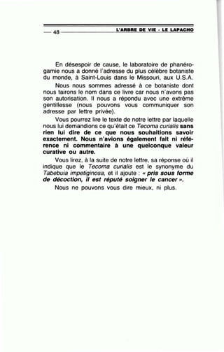 L'ARBRE DE VIE • LE LAPACHO-- 48 --------------~~====~~~~~~====
En désespoir de cause, le laboratoire de phanéro-
gamie nous a donné l'adresse du plus célèbre botaniste
du monde, à Saint-Louis dans le Missouri, aux U.S.A.
Nous nous sommes adressé à ce botaniste dont
nous tairons le nom dans ce livre car nous n'avons pas
son autorisation. Il nous a répondu avec une extrême
gentillesse (nous pouvons vous communiquer son
adresse par lettre privée).
Vous pourrez lire le texte de notre lettre par laquelle
nous lui demandions ce qu'était ce Tecoma curialis sans
rien lui dire de ce que nous souhaitions savoir
exactement. Nous n'avions également fait ni réfé-
rence ni commentaire à une quelconque valeur
curative ou autre. ·
Vous lirez, à la suite de notre lettre, sa réponse où il
indique que le Tecoma curialis est le synonyme du
Tabebuia impetiginosa, et il ajoute : «pris sous forme
de décoction, il est réputé soigner le cancer».
Nous ne pouvons vous dire mieux, ni plus.
 