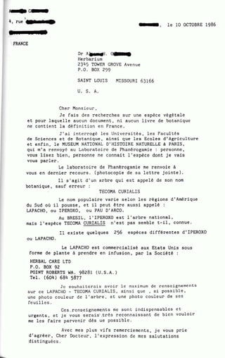 1
4, rue
t le 10 OCTOBRE 1986
FRANCE
DrA~.~
Herbarium
2345 TOWER GROVE Avenue
P.O. BOX 299
SAINT LOUIS MISSOURI 63166
U. S. A.
Cher Monsieur,
Je fais des recherches sur une espèce végétale
et pour laquelle aucun document, ni aucun livre de botanique
ne contient la définition en France.
J'ai interrogé les Universités, les racultés
de Sciences et de Botanique, ainsi que les Ecoles d'Agriculture
et enfin, le MUSEUM NATIONAL D'HISTOIRE NATURELLE à PARIS,
qui m'a renvoyé au Laboratoire de Phanérogamie : personne,
vous lisez bien, personne ne connait l'espèce dont je vais
vous parler.
Le laboratoire de Phanérogamie me renvoie à
vous en dernier recours. (photocopie de sa lettre jointe}.
Il s'agit d'un arbre qui est appelé de son nom
botanique, sauf erreur :
TECOMA CURIALIS
Le nom populaire varie selon les régions d'Amérique
du Sud où il pousse, et il peut être aussi appelé :
LAPACHO, ou IPEROXO, ou PAU D'ARCO.
Au BRESIL ~ l'IPEROXO est l'arbre national,
mais l'espèce TECOMA CURIALIS n'est pas semble t-il, connue.
Il existe quelques 256 espèces différentes d'IPEROXO
ou LAPACHO.
Le LAPACHO est commercialisé aux Etats Unis sous
forme de plante à prendre en infusion, par la Société :
HERBAL CARE LTD
P.O. BOX 92
POINT ROBERTS WA. 98281 (U .S.A.)
Tel. (604} 684 5877
Je souhaiterais avoir le maximum de renseignements
sur ce LAPACHO- TECOMA CURIALIS, ainsi que , si possible,
une photo couleur de l'arbre, et une photo couleur de ses
feuilles.
Ces , . ~cnseignem~nts mc sont indispensables ct
urgents, et je vous s~~ais·· .très reconnaissant de bien vouloir
me les faire parvenir dès ue possible.
Avec mes plus vifs remerciements, je vous prie
d'agréer, Cher Docteur·., L'expression de mes salutations
distinguées.
 