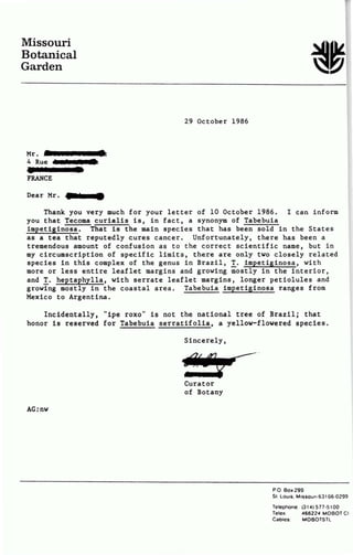 Missouri
Botanical
Garden
Mr.
4 Rue
FRANCE
Dear Mr.
29 October 1986
Thank you very much for your 1etter of 10 October 1986. I ean inform
you that Tecoma curia1is is, in fact, a synonym of Tabebuia
impetiginosa. That is the main species that has been so1d in the States
as a tea that reputed1y cures cancer. Unfo~tunately, there has been a
tremendous amount of confusion as to the correct scientific name, but in
my circumscription of specifie limits, there are only two closely re1ated
species in this complex of the genus in Brazi1, !· impetiginosa, with
more or less entire leaflet margins and growing mostly in the interior,
and!· heptaphylla, with serrate leaflet margins, longer petiolules and
growing mostly in the coastal area. Tabebuia impetiginosa ranges from
Mexico to Argentina.
Incidentally, ''ipe roxo'' is not the national tree of Brazil; that
honor is reserved for Tabebuia serratifolia, a yellow-flowered species.
AG:nw
Sincerely,
Curator
of Botany
P.O. Box 299
SI. Lo uis. M1ssour1631 66·0299
Telephone:
Te leJC
Cables:
(31 4) 5 77·5100
466224 MOBOT Cl
MOBOTSTL
 