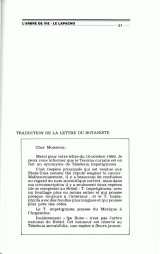 '
L'ARBRE DE VIE · LE LAPACHO=-=-==.:..:=--=:.=.-..::....::..::=---=-=..::..:......:~::...:....:=c___ _ _ _ _ _ __ _ 51 -
TRADUCTION DE LA LETIRE DU BOTANISTE
.
Cher Monsieur,
Merci pour votre lettre du 10 octobre 1986. Je
peux vous informer que le Tecoma curialis est en
fait un synonyme de Tabebuia impetiginosa.
C'est l'espèce principale qui est vendue aux
Etats-Unis comme thé réputé soigner le can cer.
Malheureusement, il y a beaucoup de confusion
au regard du nom scientifique correct, mais dans
ma circonscription il y a seulement deux espèces
(de ce complexe) au Brésil : T. impetiginosa, avec
un feuillage plus ou moins entier et qui pousse
presque toujours à l'intérieur ; et le T. hepta-
phylla avec des feuilles plus longues et qui pousse
plus près des côtes.
Le T. impetiginosa pousse du Mexique à
l'Argentine.
Incidemment << Ipe Roxo n n 'est pas l'arbre
national du Brésil. Cet honneur est réservé au
Tabebuia serratifolia, une espèce à fleurs jaunes.
 