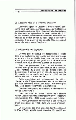 L'ARBRE DE VIE • LE LAPACHO
-- 52 ----------------~~~~~--------~--
Le Lapacho face à la science (médecine)
Comment agirait le Lapacho ? Pour l'instant, per-
sonne ne le sait vraiment, mais on pense qu'il rétablit les
fonctions immunitaires. Ainsi, il permettrait à l'organisme
de repousser les agressions de toutes sortes. On doit,
pour le moment, se contenter seulement d'observer les
effets de ce produit. Et bien qu'il soit l'objet d'études très
sérieuses, il n'a pas livré ses secrets. Cela ne saurait
tarder, du moins nous l'espérons.
La découverte du Lapacho
Comme pour beaucoup de découvertes, il existe
dans la vie quotidienne des réalités que nous avons sous
les yeux et qui ne sont évidentes à personne, sauf parfois
à des gens simples qui ont gardé une sorte de naïveté
primitive que nous devrions qualifier de sagesse.
Pour ces personnes, il est normal d'accomplir
certains actes parce que c'est l'habitude et la tradition.
C'est l'héritage du passé, fait de milliers d'années
d'expérience. Il semble qu'il en aille de même pour la
découverte des propriétés du Lapacho, utilisé par les
Indiens comme un Arbre de Vie.
Cette appellation est puissamment évocatrice.
L'Arbre de Vie. S'il pouvait vraiment être cet arbre de vie
que nous attendons tous ! Quel espoir ! Ne rêvons pas
trop. Mais soyons néanmoins pragmatiques.
Comment le Lapacho est-il devenu le remède utilisé
par les Américains ?
Dans son livre, Bill Wead, l'auteur de « Second
opinion Lapacho and the cancer controversy >> (Roscrum
communication lnc. 1985), nous raconte son histoire.
M. Acorsi, professeur de botanique à Sao Paulo, au
Brésil, enseignait, en 1960, dans une école d'agricul-
ture...
Un jour, un de ses amis lui demanda s'il connaissait
le Pau d'Arco, appelé aussi Lapacho. En qualité de
 