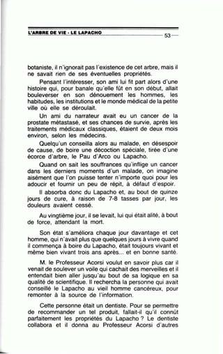 L'ARBRE DE VIE· LE LAPACHO===-==:.......;:..:c=-...=.=.-=::..:::.:......::...:=-=...:.=-------- - - 53-
botaniste, il n'ignorait pas l'existence de cet arbre, mais il
ne savait rien de ses éventuelles propriétés.
Pensant l'intéresser, son ami lui fit part alors d'une
histoire qui, pour banale qu'elle fût en son début, allait
bouleverser en son dénouement les hommes, les
habitudes, les institutions et le monde médical de la petite
ville où elle se déroulait.
Un ami du narrateur avait eu un cancer de la
prostate métastasé, et ses chances de survie, après les
traitements médicaux classiques, étaient de deux mois
environ, selon les médecins.
Quelqu'un conseilla alors au malade, en désespoir
de cause, de boire une décoction spéciale, tirée d'une
écorce d'arbre, le Pau d'Arco ou Lapacho.
Quand on sait les souffrances qu'inflige un cancer
dans les derniers moments d'un malade, on imagine
aisément que l'on puisse tenter n'importe quoi pour les
adoucir et fournir un peu de répit, à défaut d'espoir.
Il absorba donc du Lapacho et, au bout de quinze
jours de cure, à raison de 7-8 tasses par jour, les
douleurs avaient cessé.
Au vingtième jour, il se levait, lui qui était alité, à bout
de force, attendant la mort.
Son état s'améliora chaque jour davantage et cet
homme, qui n'avait plus que quelques jours à vivre quand
il commença à boire du Lapacho, était toujours vivant et
même bien vivant trois ans après... et en bonne santé.
M. le Professeur Acorsi voulut en savoir plus car il
venait de soulever un voile qui cachait des merveilles et il
entendait bien aller jusqu'au bout de sa logique en sa
qualité de scientifique. Il rechercha la personne qui avait
conseillé le Lapacho au vieil homme cancéreux, pour
remonter à la source de l'information.
Cette personne était un dentiste. Pour se permettre
de recommander un tel produit, fallait-il qu'il connût
parfaitement les propriétés du Lapacho ? Le dentiste
collabora et il donna au Professeur Acorsi d'autres
 