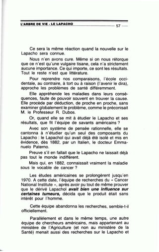 L'ARBRE DE VIE· LE LAPACHO~==~~~~~==~~~--------------- 57 --
Ce sera la même réaction quand la nouvelle sur le
Lapacho sera connue.
Nous n'en avons cure. Même si on nous rétorque
que ce n'est qu'une vulgaire tisane, cela n'a strictement
aucune importance. Ce qui importe, ce sont les résultats.
Tout le reste n'est que littérature.
Pour reprendre nos comparaisons, l'école occi-
dentale, au contraire, à tort ou à raison (l'avenir le dira),
approche les problèmes de santé différemment.
Elle appréhende les maladies dans leurs consé-
quences, faute de pouvoir souvent en trouver la cause.
Elle procède par déduction, de proche en proche, sans
examiner globalement le problème, comme le préconisait
M. le Professeur A. Dubos.
Or, quand elle se mit à étudier le Lapacho et ses
résultats, que fit l'équipe de savants américains ?
Avec son système de pensée rationnelle, elle se
cantonna à n'étudier qu'un seul des composants du
Lapacho : le Lapachol qui avait déjà été isolé et mis en
évidence, dès 1882, .par un Italien, le docteur Emma-
nuelo Paterno.
Preuve s'il en fallait que le Lapacho ne laissait déjà
pas tout le monde indifférent.
Mais qui, en 1882, connaissait vraiment la maladie
sous le vocable de cancer ?
Les études américaines se prolongèrent jusqu'en
1970. A cette date, l'équipe de recherches du « Cancer
National lnstitute » , après avoir pu tout de même prouver
que le dérivé Lapachol avait bien une Influence sur
certaines tumeurs, décida que le produit était sans
intérêt pour l'homme.
Cette équipe abandonna les recherches, semble-t-il
officiellement.
Parallèlement et dans le même temps, une autre
équipe de chercheurs américains, mais appartenant au
ministère de l'Agriculture (et non au ministère de la
Santé) menait aussi des recherches sur le Lapacho et
 