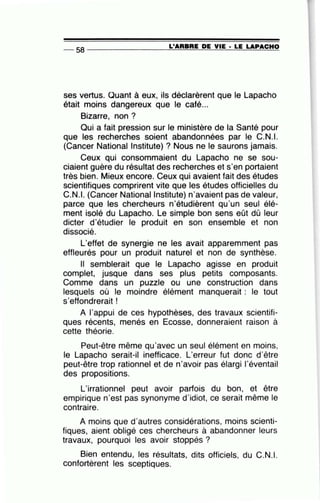 -- 58 ----------------~L~'A=R=B=R=E~D=E~V~IE=-· ~L=E~L=A=P~A=C=H~O
ses vertus. Quant à eux, ils déclarèrent que le Lapacho
était moins dangereux que le café...
Bizarre, non ?
Qui a fait pression sur le ministère de la Santé pour
que les recherches soient abandonnées par le C.N.I.
(Cancer National lnstitute) ? Nous ne le saurons jamais.
Ceux qui consommaient du Lapacho ne se sou-
ciaient guère du résultat des recherches et s'en portaient
très bien. Mieux encore. Ceux qui avaient fait des études
scientifiques comprirent vite que les études officielles du
C.N.I. (Cancer Nationallnstitute) n'avaient pas de valeur,
parce que les chercheurs n'étudièrent qu'un seul élé-
ment isolé du Lapacho. Le simple bon sens eût dû leur
dicter d'étudier le produit en son ensemble et non
dissocié.
L'effet de synergie ne les avait apparemment pas
effleurés pour un produit naturel et non de synthèse.
Il semblerait que le Lapacho agisse en produit
complet, jusque dans ses plus petits composants.
Comme dans un puzzle ou une construction dans
lesquels où le moindre élément manquerait : le tout
s'effondrerait !
A l'appui de ces hypothèses, des travaux scientifi-
ques récents, menés en Ecosse, donneraient raison à
cette théorie.
Peut-être même qu'avec un seul élément en moins,
le Lapacho serait-il inefficace. L'erreur fut donc d'être
peut-être trop rationnel et de n'avoir pas élargi l'éventail
des propositions.
L'irrationnel peut avoir parfois du bon, et être
empirique n'est pas synonyme d'idiot, ce serait même le
contraire.
A moins que d'autres considérations, moins scienti-
fiques, aient obligé ces chercheurs à abandonner leurs
travaux, pourquoi les avoir stoppés ?
Bien entendu, les résultats, dits officiels, du C.N.I.
confortèrent les sceptiques.
 