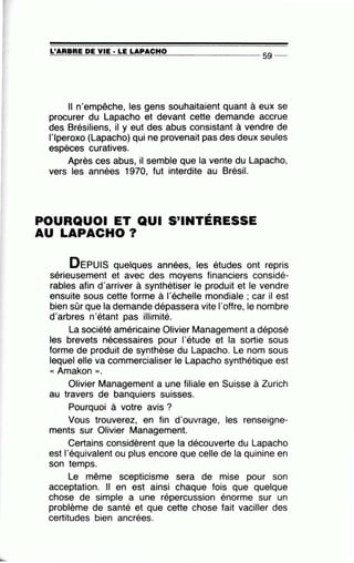 =L'~A~R=B=R~E~D~E~V~IE~· =LE~LA=P~A=C=H~O~--------------- S9 --
Il n'empêche, les gens souhaitaient quant à eux se
procurer du Lapacho et devant cette demande accrue
des Brésiliens, il y eut des abus consistant à vendre de
l'lperoxo (Lapacho) qui ne provenait pas des deux seules
espèces curatives.
Après ces abus, il semble que la vente du Lapacho,
vers les années 1970, fut interdite au Brésil.
POURQUOI ET QUI S'INTÉRESSE
AU LAPACHO?
DEPUIS quelques années, les études ont repris
sérieusement et avec des moyens financiers considé-
rables afin d'arriver à synthétiser le produit et le vendre
ensuite sous cette forme à l'échelle mondiale ; car il est
bien sûr que la demande dépassera vite l'offre, le nombre
d'arbres n'étant pas illimité.•
La société américaine Olivier Management a déposé
les brevets nécessaires pour 1'étude et la sortie sous
forme de produit de synthèse du Lapacho. Le nom sous
lequel elle va commercialiser le Lapacho synthétique est
« Amakon ».
Olivier Management a une filiale en Suisse à Zurich
au travers de banquiers suisses.
Pourquoi à votre avis?
Vous trouverez, en fin d'ouvrage, les renseigne-
ments sur Olivier Management.
Certains considèrent que la découverte du Lapacho
est l'équivalent ou plus encore que celle de la quinine en
son temps.
Le même scepticisme sera de mise pour son
acceptation. Il en est ainsi chaque fois que quelque
chose de simple a une répercussion énorme sur un
problème de santé et que cette chose fait vaciller des
certitudes bien ancrées.
 