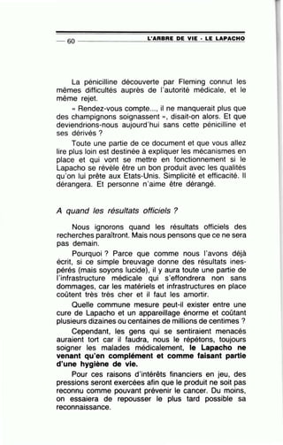-- 60 ----------------L~'=A~R=B~R~E ~D~E~V~I~E~·~LE~L=A~P~AC~H~O
La pénicilline découverte par Fleming connut les
mêmes difficultés auprès de l'autorité médicale, et le
même rejet.
« Rendez-vous compte..., il ne manquerait plus que
des champignons soignassent », disait-on alors. Et que
deviendrions-nous aujourd'hui sans cette pénicilline et
ses dérivés ?
Toute une partie de ce document et que vous allez
lire plus loin est destinée à expliquer les mécanismes en
place et qui vont se mettre en fonctionnement si le
Lapacho se révèle être un bon produit avec les qualités
qu'on lui prête aux Etats-Unis. Simplicité et efficacité. Il
dérangera. Et personne n'aime ~tre dérangé.
A quand les résultats officiels ?
Nous ignorons quand les résultats officiels des
recherches paraîtront. Mais nous pensons que ce ne sera
pas demain.
Pourquoi ? Parce que comme nous l'avons déjà
écrit, si ce simple breuvage donne des résultats ines-
pérés (mais soyons lucide), il y aura toute une partie de
l'infrastructure médicale qui s'effondrera non sans
dommages, car les matériels et infrastructures en place
coûtent très très cher et il faut les amortir.
Quelle commune mesure peut-il exister entre une
cure de Lapacho et un appareillage énorme et coûtant
plusieurs dizaines ou centaines de millions de centimes ?
Cependant, les gens qui se sentiraient menacés
auraient tort car il faudra, nous le répétons, toujours
soigner les malades médicalement, le Lapacho ne
venant qu'en complément et comme faisant partie
d'une hygiène de vie.
Pour ces raisons d'intérêts financiers en jeu, des
pressions seront exercées afin que le produit ne soit pas
reconnu comme pouvant prévenir le cancer. Du moins,
on essaiera de repousser le plus tard possible sa
reconnaissance.
 