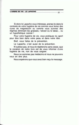 =-L'..:...:A:.:..:R=B=R=E~D=E=--V-=...;I=E=-·-=L=E::.....:L=A=P....:.A.::...:C:....:.H.::...:O:::....___ _ __ __ _ _ 61 _
Si donc le Lapacho vous intéresse, prenez-le dans le
contexte de votre hygiène de vie comme vous feriez des
cures de magnésium ou comme vous suivriez des
régimes éliminant les graisses, l'alcool ou le tabac... ou
un hypothétique cancer !
Pour votre hygiène de vie, vous pratiquez du sport
pour être bien dans votre peau et dans votre tête.
Bref, vous faites de la prévention.
Le Lapacho, c'est aussi de la prévention.
N'oubliez pas, et nous le répéterons sans cesse, que
la vocation de notre livre est de vous informer d'une
hygiène de vie, non de vous soigner.
Nous ne sommes pas médecins et nous ne pouvons
vous en dire plus.
Nous espérons que vous avez bien reçu le message.
 