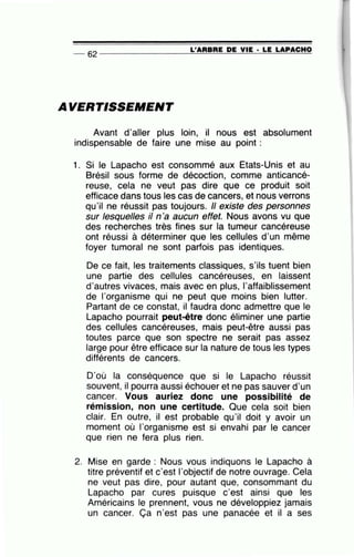 L'ARBRE DE VIE • LE LAPACHO-- 62 ----------------~====~~~~~==~~
AVERTISSEMENT
Avant d'aller plus loin, il nous est absolument
indispensable de faire une mise au point :
1. Si le Lapacho est consommé aux Etats-Unis et au
Brésil sous forme de décoction, comme anticancé-
reuse, cela ne veut pas dire que ce produit soit
efficace dans tous les cas de cancers, et nous verrons
qu'il ne réussit pas toujours. Il existe des personnes
sur lesquelles il n'a aucun effet. Nous avons vu que
des recherches très fines sur la tumeur cancéreuse
ont réussi à déterminer que les cellules d'un même
foyer tumoral ne sont parfois pas identiques.
De ce fait, les traitements classiques, s'ils tuent bien
une partie des cellules cancéreuses, en laissent
d'autres vivaces, mais avec en plus, l'affaiblissement
de l'organisme qui ne peut que moins bien lutter.
Partant de ce constat, il faudra donc admettre que le
Lapacho pourrait peut-être donc éliminer une partie
des cellules cancéreuses, mais peut-être aussi pas
toutes parce que son spectre ne serait pas assez
large pour être efficace sur la nature de tous les types
différents de cancers.
D'où la conséquence que si le Lapacho réussit
souvent, il pourra aussi échouer et ne pas sauver d'un
cancer. Vous auriez donc une possibilité de
rémission, non une certitude. Que cela soit bien
clair. En outre, il est probable qu'il doit y avoir un
moment où l'organisme est si envahi par le cancer
que rien ne fera plus rien.
2. Mise en garde : Nous vous indiquons le Lapacho à
titre préventif et c'est l'objectif de notre ouvrage. Cela
ne veut pas dire, pour autant que, consommant du
Lapacho par cures puisque c'est ainsi que les
Américains le prennent, vous ne développiez jamais
un cancer. Ça n'est pas une panacée et il a ses
 