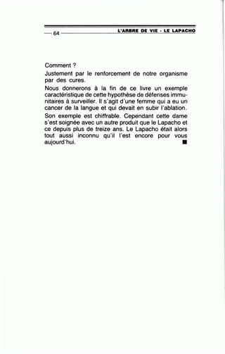 -- &4 ----------------=L~'A=R=B=R=E~D=E~V~IE~· =L=E~L=A=P~A=C=H~O
Comment?
Justement par le renforcement de notre organisme
par des cures.
Nous donnerons à la fin de ce livre un exemple
caractéristique de cette hypothèse de défenses immu-
nitaires à surveiller. Il s'agit d'une femme qui a eu un
cancer de la langue et qui devait en subir 1'ablation.
Son exemple est chiffrable. Cependant cette dame
s'est soignée avec un autre produit que le Lapacho et
ce depuis plus de treize ans. Le Lapacho était alors
tout aussi inconnu qu'il l'est encore pour vous
aujourd'hui.
•
 