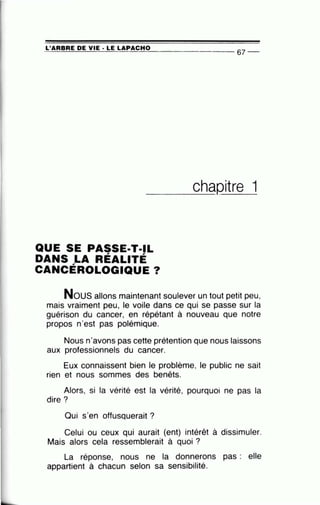 ~L_'A~A~B~A~E~D~E~V~IE~·~L~E~L~A~P~A~C_H~0________________
67
__
___c_h_aQitre 1
QUE SE PASSE·T·IL
DANS LA RÉALITÉ
CANCÉROLOGIQUE ?
Nous allons m·aintenant soulever un tout petit peu,
mais vraiment peu, le voile dans ce qui se passe sur la
guérison du cancer, en répétant à nouveau que notre
propos n'est pas polémique.
Nous n'avons pas cette prétention que nous laissons
aux professionnels du cancer.
Eux connaissent bien le problème, le public ne sait
rien et nous sommes des benêts.
Alors, si la vérité est la vérité, pourquoi ne pas la
dire?
Qui s'en offusquerait ?
Celui ou ceux qui aurait (ent) intérêt à dissimuler.
Mais alors cela ressemblerait à quoi ?
La réponse, nous ne la donnerons pas : elle
appartient à chacun selon sa sensibilité.
 