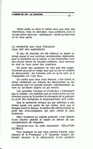 L'ARBRE DE VIE· LE LAPACHO~====~~=-~~~==~---------------- 69 --
Notre quête va dans le même sens que celle des
chercheurs, mais en attendant, nous préférons vivre et
ne pas entrer dans les « statistiques » plutôt qu'être mort
et en faire partie.
La recherche que nous finançons
nous doit des explications
Si peu de résultats ont été obtenus eu égard au
temps passé et aux sommes considérables dépensées
pour la recherche sur le cancer, si ces recherches n'ont
pas encore donné de résultats probants, nous sommes
en droit de nous poser des questions.
Se poser des questions ne veut pas dire exiger.
Comment pourrait-on exiger quoi que ce soit en matière
de découvertes : les hommes sont ce qu'ils sont, et à
l'impossible nul n'est tenu.
Ce contre quoi nous nous élevons, c'est contre le
climat intellectuel qui entoure les découvertes ou les
ouvertures que l'on occulte souvent, volontairement, au
nom du soi-disant dogme ou pis encore.
Les querelles d'écoles et d'individus n'intéressent
pas le malade. Les batailles que se livrent entre eux les
cliniciens parce qu'ils perdent le monopole de la guérison
au profit des biologistes et réciproquement sont nulles.
Que la recherche clinique qui par définition a ses
limites perde une partie de son mythe, alors que la
biologie prend le dessus, le perdra elle-même ensuite au
profit des immunologistes, est sans intérêt et sans
évidences.
Mais l'évidence du malade potentiel, c'est l'attente
d'une solution globale et rapide en dehors de ces
considérations de chapelles.
Souvenez-vous de cette expression : SOLUTION
GLOBALE.
Pour expliquer ce que nous venons d'écrire, nous
citerons M. le Professeur J.-P. Escande, lorsqu'il dit,
faisant allusion à la découverte d'une protéine
 