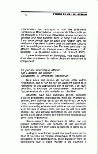 -- 70 ----------------~L~'A~R~B~R~E~D~E~V~I~E~·2L~E~L~A~P~A~C~H~O
« anormale )) qui provoqua la mort des présidents
Pompidou et Boumediene : << Un vent de folie souffle sur
les cliniciens etc'est à qui, désormais, aura la primeur de
détecter une telle protéine dans le sang d'un malade.
Sans autre objectif que de saisir une relation rare, les
médecins s'épuisent, coûtent cher ou piétinent. Ceux-là
font de la biologie comme « Les Femmes savantes " de
Molière faisaient de l'astronomie" (Professeur J.-P.
Escande, « La deuxième cellule )), Ed. Grasset, 1983).
Il parle évidemment en biologiste, mais nous pour-
rions dire exactement la même chose en retournant le
compliment.
Le penser scientifique officiel
est-il adapté au cancer ?
Ostracisme et terrorisme intellectuel
Qu'il nous soit permis de penser, entre autres
hypothèses, que si rien ne sort de vraiment positif de la
recherche et des applications sur le cancer, c'est que,
peut-être, la structure de raisonnement nécessaire à
l'appréhension de cette maladie est obsolète.
Obsolète, sauf pour quelques génies, capables
d'autres projections intellectuelles mais qui, malheureu-
sement, sont victimes de la part de nombreux de leurs
pairs, d'une espèce de terrorisme intellectuel consistant
soit en une critique totalement stérile et sans preuves de
leurs travaux et découvertes, soit (ce qui est plus triste
encore) par une attitude consistant en une inertie telle
qu'elle est la sœur jumelle de l'indifférence accordée aux
gens sans importance.
Heureusement, les chercheurs de talent ont une
logique déterminée, une ténacité et une ouverture
d'esprit qui les font aller jusqu'au bout de la tâche qu'ils
se sont imposée.
Le dogme scientifique actuel veut que tout ce qui est
neuf et nouveau en matière scientifique et médicale ne
soit admis, et en conséquence, on ne puisse en faire les
applications que si cette matière a été soumise à
 