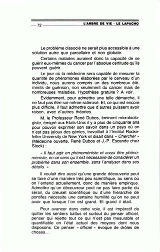 -- 72----------------~L~'A=R=B=R=E~D=E~V~IE~·~L=E~L=A=P~A~C~H~O
Le problème dissocié ne serait plus accessible à une
solution autre que parcellaire et non globale.
Certains malades auraient donc la capacité de se
guérir eux-mêmes du cancer par l'absolue certitude qu'ils
peuvent guérir.
Le jour où la médecine sera capable de mesurer la
quantité de phéromones élaborées par le cerveau d'un
individu, nous aurons compris un des nombreux élé-
ments de guérison, non seulement du cancer mais de
nombreuses maladies. Hypothèse gratuite? A voir.
Evidemment, pour admettre une telle démarche, il
ne faut pas être soi-même sclérosé. Et, ce qui est encore
plus difficile, il faut admettre que d'autres puissent avoir
raison, avec d'autres théories.
M. le Professeur René Dubos, éminent microbiolo-
giste, émigré aux Etats-Unis il y a plus de cinquante ans
pour pouvoir exprimer son savoir dans un pays où on
n'est pas jaloux des génies, travaillait à l'Institut Rocke-
feller University de New York et disait dans « Chercher >>
(Médecine ouverte, René Dubos et J.-P. Escande chez
Stock) :
« Il faut agir en phénoméniste et aussi être phéno-
méniste, en ce sens qu'il est nécessaire de considérer un
problème dans son ensemble, sans 1'analyser dans ses
détails. >>
Il voulait dire aussi qu'une grande découverte peut
se faire d'une manière très peu scientifique, au sens où
on l'entend actuellement, donc de manière empirique.
Admettre qu'un découvreur peut ne pas faire partie du
sérail, du creuset scientifique ou d'une hiérarchie de
pontifes nécessite une certaine humilité qu'on ne peut
avoir que lorsque l'on est grand. Et grand il était.
Pour avancer dans cette voie, il est impératif de
quitter les sentiers battus et surtout du penser officiel,
penser qui rejette tout ce qui n·est pas mesurable et
quantifiable en l'état actuel des moyens dont nous
disposons. Ce penser « officiel » évoque de drôles de
choses...
 