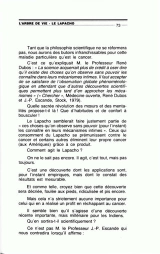 =L'~A=R=B=R=E~D~E~V=IE~· =LE~L=A~P=A=C=H=0---------------- 73 --
Tant que la philosophie scientifique ne se réformera
pas, nous aurons des butoirs infranchissables pour cette
maladie particulière qu'est le cancer.
C'est ce qu'expliquait M. le Professeur René
Dubos : « La science acquerrait plus de crédit à oser dire
qu 'il existe des choses qu'on observe sans pouvoir les
connaitre dans leurs mécanismes intimes. Il faut accepter
de se satisfaire de 1'observation globale phénoménolo-
gique en attendant que d'autres découvertes scientifi-
ques permettent plus tard d'en approcher les méca-
nismes , (<< Chercher », Médecine ouverte, René Dubos
et J.-P. Escande, Stock, 1979).
Quelle sacrée révolution des mœurs et des menta-
lités propose-t-il là ! Que d'habitudes et de confort à
bousculer !
Le Lapacho semblerait faire justement partie de
« ces choses qu'on observe sans pouvoir (pour l'instant)
les connaître en leurs mécanismes intimes )). Ceux qui
consomment du Lapacho se prémunissent contre le
cancer et certains autres éliminent leur propre cancer
(aux Amériques) grâce à ce produit.
Comment agit le Lapacho ?
On ne le sait pas encore. Il agit, c'est tout, mais pas
toujours.
C'est une découverte dont les applications sont,
pour l'instant empiriques, mais dont le constat des
résultats est mesurable.
Et comme telle, croyez bien que cette découverte
sera décriée, foulée aux pieds, ridiculisée et pis encore.
Mais cela n'a strictement aucune importance pour
celui qui en a réalisé un profit en réchappant au cancer.
Il semble bien qu'il s'agisse d'une découverte
récente importante, mais millénaire pour les Indiens.
Qu'en sortira-t-il scientifiquement?
Ce n'est pas M. le Professeur J.-P. Escande qui
nous contredira lorsqu'il affirme :
 