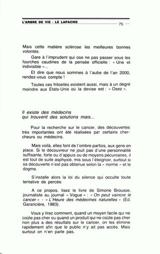 =L'=A=A=B=A=E~D=E~V=IE~· =LE~L=A~P=A=C=H=O---------------- ?S --
Mais cette matière sclérose les meilleures bonnes
volontés.
Gare à l'imprudent qui ose ne pas passer sous les
fourches caudines de la pensée officielle : « Une et
indivisible » . ..
Et dire que nous sommes à l'aube de l'an 2000,
rendez-vous compte !
Toutes ces frilosités existent aussi, mais à un degré
moindre aux Etats-Unis où la devise est : « Osez )).
Il existe des médecins
qui trouvent des solutions
•
mats...
Pour la recherche sur le cancer, des découvertes
très importantes ont été réalisées par- certains cher-
cheurs ou médecins.
Mais voilà, elles·font de l'ombre parfois, aux gens en
place. Si le découvreur ne jouit pas d'une personnalité
suffisante, forte ou d'appuis ou de moyens pécuniaires, il
est tout de suite asphyxié, mis sous l'éteignoir, surtout si
sa découverte n'est pas obtenue selon la « norme )) et le
dogme.
S'installe alors la loi du silence qui occulte toute
tentative de percée.
A ce propos, lisez le livre de Simone Brousse,
journaliste au journal « Vogue )) : « On peut vaincre le
cancer ,, - « L'Heure des médecines naturelles )) (Ed.
Garancière, 1983).
Vous y lirez comment, quand un moyen facile qui ne
coûte pas cher ou quand un produit qui ne coûte pas cher
non plus a des résultats sur le cancer, on les élimine
rapidement afin que le public n'y ait pas accès. Mais
surtout on n'en parle pas.
 