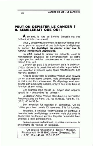 L'ARBRE DE VIE · LE LAPACHO-- 76 --------------~~~~~~-----------
PEUT-ON DÉPISTER LE CANCER?
IL SEMBLERAIT QUE OUI !
A ce titre, le livre de Simone Brousse est très
édifiant et très documenté.
Vous y découvrirez comment le docteur Vernes avait
mis au point un appareil et une technique de dépistage
du cancer. Le dépistage du cancer avant que la
tumeur cancéreuse apparaisse.
En effet, quand la tumeur est présente, c'est la
manifestation physique de l'envahissement de notre
corps par les cellules cancéreuses et il est souvent
hélas ! trop tard.
L'avenir est plus à la prévention qu'à la guérison.
L'idéal réside de la possibilité individuelle de procéder à
une détection éventuelle avant toute manifestation. Les
moyens existent !
Avec la découverte du docteur Vernes vous pouviez
par un examen assez complet, mais de routine, dépister
le mal avant l'envahissement. Ce dépistage était rem-
boursé par la Sécurité sociale, pre!Jve qu'il avait bien sa
fonction et son utilité.
Cet examen était réalisé au moyen d'un appareil
appelé le « photomètre de Vernes ».
Le docteur Arthur Vernes était directeur de l'Institut
Prophylactique de Paris, 36, rue d'Assas, Paris-6e. Tél.
(16.1) 45.44.38.94.
Son invention fut occultée et combattue. On ne
l'utilise plus, bien qu'elle fût reconnue. Elle fut liquidée.
Toutefois, à l'Institut Prophylactique on continue à
faire des tests de dépistage du cancer, mais plus avec la .
découverte du docteur Vernes, laquelle demandait bien
entendu à être perfectionnée.
Beaucoup plus perfectionné, on utilise maintenant le
photomètre de Vernes en Belgique.
•
On peut se renseigner à : Docte•:r Mistiaen,
Rijselsestratt 114 B 8600, Menen (Belgique). Tél.
(19.32) 58.41.48.48, 50.51.55.87.
 