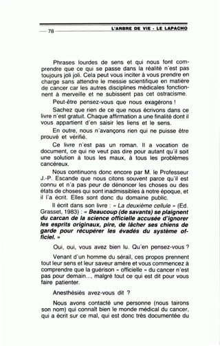 L'ARBRE DE VIE · LE LAPACHO-- 78 ----------------~====~~~~~==~~
Phrases lourdes de sens et qui nous font com-
prendre que ce qui se passe dans la réalité n'est pas
toujours joli joli. Cela peut vous inciter à vous prendre en
charge sans attendre le messie scientifique en matière
de cancer car les autres disciplines médicales fonction-
nent à merveille et ne subissent pas cet ostracisme.
Peut-être pensez-vous que nous exagérons!
Sachez que rien de ce que nous écrivons dans ce
livre n'est gratuit. Chaque affirmation a une finalité dont il
vous appartient d'en saisir les liens et le sens.
En outre, nous n'avançons rien qui ne puisse être
prouvé et vérifié.
Ce livre n'est pas un roman. Il a vocation de
document, ce qui ne veut pas dire pour autant qu'il soit
une solution à tous les maux, à tous les problèmes
cancéreux.
Nous continuons donc encore par M. le Professeur
J.-P. Escande que nous citons souvent parce qu'il est
connu et n'a pas peur de dénoncer les choses ou des
états de choses qui sont inadmissibles à notre époque, et
il 1'a écrit. Elles sont donc du domaine public.
Il écrit dans son livre : « La deuxième cellule ,, (Ed.
Grasset, 1983) : « Beaucoup (de savants) se plaignent
du carcan de la science officielle accusée d'ignorer
les esprits originaux, pire, de lâcher ses chiens de
garde pour récupérer les évadés du système of-
ficiel. >>
Oui, oui, vous avez bien lu. Qu'en pensez-vous?
Venant d'un homme du sérail, ces propos prennent
tout leur sens et leur saveur amère et vous commencez à
comprendre que la guérison « officielle )) du cancer n'est
pas pour demain..., malgré tout ce qui est dit pour vous
faire patienter.
Anesthésiés avez-vous dit ?
Nous avons contacté une personne (nous tairons
son nom) qui connaît bien le monde médical du cancer,
qui a écrit sur ce mal, qui est donc très documentée du
 