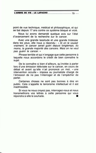=L'=A=R=B=R=E~D=E~V=IE~· =LE~LA~P=A=C=H=0---------------- 79 --
point de vue technique, médical et philosophique, et qui
se bat depuis 17 ans contre ce système bloqué et vicié.
Nous lui avons demandé quelque avis sur 1'état
d'avancement de la recherche sur le cancer.
Avec une grande lassitude et une grande tristesse
dans les yeux, elle nous a répondu : « Si on le voulait
vraiment, le cancer serait guéri depuis longtemps, du
moins, la grande majorité des cancers. Mais on ne veut
pas guérir le cancer. >>
Phrase terrible et qui n'engage que cette personne à
laquelle nous accordons le crédit de bien connaître le
sujet.
De le connaître si bien d'ailleurs, qu'invitée à parler
lors d'une émission télévisée sur le cancer, en cours de
débat et avant qu'elle n'ait prononcé un mot, « une
intervention occulte » imposa au journaliste chargé de
l'émission de ne pas l'interroger et de l'empêcher de
parler.
Certaines choses ne sont pas bonnes à dire en
public. Cela s'appelle le terrorisme intellectuel et il est
inadmissible.
Si vous ne nous croyez pas, interrogez-nous et nous
transmettrons vos lettres à cette personne qui vous
répondra si elle le souhaite. •
 
