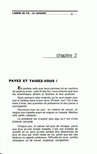 L'ARBRE DE VIE · LE LAPACHO
~==~~~~-=~======~-------------- 81 --
__c_h_aQitre 2
PAYEZ ET TAISEZ-VOUS !
EN parfaits naïfs que nous sommes (et en cochons
de payeurs aussi : paie et tais-toi), nous croyons que tous
les scientifiques aiment la Science et leur prochain.
Nous pensons bien entendu qu'ils sont payés pour
tirer le fardeau dans le bon sens. Eh bien, non ! On a des
états d'âme, des querelles de préséance et des places à
sauvegarder.
Souvenez-vous de ceci : en matière de cancer, on
soigne une maladie avant de soigner un malade. Méditez
cela petits cobayes...
Le problème est d'autant plus aigu qu'il est d'une
brûlante actualité.
Chaque jour, le cancer fait plus de ravages, parce
que plus qu'une simple maladie, c'est une maladie de
société en ce sens qu'elle semble être déterminée de
plus en plus par notre mode de vie, plutôt que par des
facteurs ou agents extérieurs. Difficulté du vivre, conflits
conjugaux ou de travail, angoisse, compétition.
 