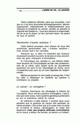 -- 82 ----------------=L'~A=R=B=R=E~D~E~V=IE~· =L=E ~L=A~P=A=C=H=O
Notre médecine officielle, dans son ensemble, n'est
pas ou n'est plus structurée philosophiquement, déonto-
logiquement, médicalement et intellectuellement pour
résoudre le problème du cancer, semble se plaindre la
majorité des médecins ; nous leur laissons la responsabi-
lité de ce qu'ils disent, en leur donnant raison. Ils savent
de quoi ils parlent.
Rechercher d'autres solutions ?
Cette latence provoque chez chacun de nous des
recherches personnelles vers « d'autres solutions »,
mais encore faut-il les connaître.
Solutions qui, si elles ne marchent pas toujours,
réussissent pourtant souvent, et de plus en plus souvent,
mais les gens manquent d'informations.
Si l'heuristique est, semble-t-il, une théorie totale-
ment absente de 1'encyclopédie de bien des profession-
nels de la santé, pour autant qu'ils se souviennent
seulement du sens et de l'étymologie du terme, qu'ils
n'empêchent pas ceux qui en sont capables de l'expéri-
menter.
Malheureusement ils sont pieds et poings liés. Il faut
les aider à débloquer un système qui perdure à
contresens du progrès.
Le cancer : un encogène ?
Certains chercheurs ont développé la théorie de
l'encogène. Nous serions porteurs d'encogène, c'est-à-
dire que notre corps, notre système génétique porteraient
en eux la substance même du cancer.
En adhérant à cette théorie, il faudrait alors aussi
admettre que la guérison du cancer doit participer du
même principe, c'est-à-dire que si le corps crée ou porte
en lui-même le facteur cancérogène, le corps doit
également créer ses propres défenses immunitaires
ou du moins, à défaut, les recréer, au besoin &n s'aidant.
 