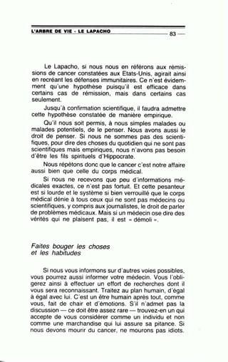 ~L'~A~A~B~A~E~D~E~V~IE~·=LE~L=A~P=A=C~H=0---------------- 83 --
Le Lapacho, si nous nous en référons aux rémis-
sions de cancer constatées aux Etats-Unis, agirait ainsi
en recréant les défenses immunitaires. Ce n'est évidem-
ment qu'une hypothèse puisqu'il est efficace dans
certains cas de rémission, mais dans certains cas
seulement.
Jusqu'à confirmation scientifique, il faudra admettre
cette hypothèse constatée de manière empirique.
Qu'il nous soit permis, à nous simples malades ou
malades potentiels, de le penser. Nous avons aussi le
droit de penser. Si nous ne sommes pas des scienti-
fiques, pour dire des choses du quotidien qui ne sont pas
scientifiques mais empiriques, nous n'avons pas besoin
d'être les fils spirituels d'Hippocrate.
Nous répétons donc que le cancer c'est notre affaire
aussi bien que celle du corps médical.
Si nous ne recevons que peu d'informations mé-
dicales exactes, ce n'est pas fortuit. Et cette pesanteur
est si lourde et le système si bien verrouillé que le corps
médical dénie à tous ceux qui ne sont pas médecins ou
scientifiques, y compris aux journalistes, le droit de parler
de problèmes médicaux. Mais si un médecin ose dire des
vérités qui ne plaisent pas, il est « démoli ».
Faites bouger les choses
et les habitudes
Si nous vous informons sur d'autres voies possibles,
vous pourrez aussi informer votre médecin. Vous l'obli-
gerez ainsi à effectuer un effort de recherches dont il
vous sera reconnaissant. Traitez au plan humain, d'égal
à égal avec lui. C'est un être humain après tout, comme
vous, fait de chair et d'émotions. S'il n'admet pas la
discussion - ce doit être assez rare trouvez-en un qui
accepte de vous considérer comme un individu et non
comme une marchandise qui lui assure sa pitance. Si
nous devons mourir du cancer, ne mourons pas idiots.
 