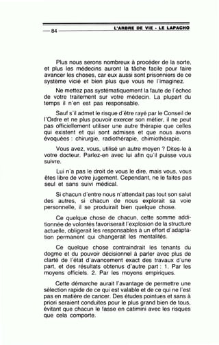 L'ARBRE DE VIE • LE LAPACHO
-- 84 ----------------======~~~-=~~~~
Plus nous serons nombreux à procéder de la sorte,
et plus les médecins auront la tâche facile pour faire
avancer les choses, car eux aussi sont prisonniers de ce
système vicié et bien plus que vous ne l'imaginez.
Ne mettez pas systématiquement la faute de l'échec
de votre traitement sur votre médecin. La plupart du
temps il n'en est pas responsable.
Sauf s'il admet le risque d'être rayé par le Conseil de
l'Ordre et ne plus pouvoir exercer son métier, il ne peut
pas officiellement utiliser une autre thérapie que celles
qui existent et qui sont admises et que nous avons
évoquées : chirurgie, radiothérapie, chimiothérapie.
Vous avez, vous, utilisé un aùtre moyen ? Dites-le à
votre docteur. Parlez-en avec lui afin qu'il puisse vous
•
SUIVre.
Lui n'a pas le droit de vous le dire, mais vous, vous
êtes libre de votre jugement. Cependant, ne le faites pas
seul et sans suivi médical.
Si chacun d'entre nous n'attendait pas tout son salut
des autres, si chacun de nous explorait sa voie
personnelle, il se produirait bien quelque chose.
Ce quelque chose de chacun, cette somme addi-
tionnée de volontés favoriserait l'explosion de la structure
actuelle, obligerait les responsables à un effort d'adapta-
tion permanent qui changerait les mentalités.
Ce quelque chose contraindrait les tenants du
dogme et du pouvoir décisionnel à parler avec plus de
clarté de l'état d'avancement exact des travaux d'une
part, et des résultats obtenus d'autre part : 1. Par les
moyens officiels. 2. Par les moyens empiriques.
Cette démarche aurait l'avantage de permettre une
sélection rapide de ce qui est valable et de ce qui ne l'est
pas en matière de cancer. Des études pointues et sans à
priori seraient conduites pour le plus grand bien de tous,
évitant que chacun le fasse en catimini avec les risques
que cela comporte.
 