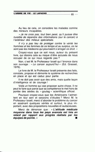=L'=A=R=B=R=E~D~E~V=IE~· =LE~L=A~P=A=C=H=0---------------- 85 --
Au lieu de cela, on considère les malades comme
des mineurs incapables.
« Je ne crois pas, tout bien pesé, qu'il puisse être
nuisible de répandre des informations (sur le cancer) à
l'extérieur des milieux spécialisés.
Il n'y a pas lieu de protéger contre la vérité les
hommes et les femmes de ce temps et au surplus, ce ne
sont pas les médecins qui pourraient s'arroger ce droit. »
Croyez-vous que ce soit nous, auteur du présent
livre, qui disions cela au risque d'être accusés de nous
occuper de ce qui nous regarde pas?
Non, c'est M. le Professeur Israël qui l'énonce dans
son ouvrage : cc Le cancer aujourd'hui " (Ed. Grasset,
1976).
Le livre de M. le Professeur Israël présente des faits,
constate, propose et démonte le système de recherches
en place et qui est caduc pour partie.
Il ne doit pas avoir que des amis, mais quelle leçon
d'intelligence et de courage !
Voilà un homme.qui ose proposer autre chose. Il ne
peut le faire que parce que sa compétence le met hors de
portée des séides du « goulag » scientifique officiel.
Pourquoi croyez-vous que les Américains l'admet-
tent en leur sein et sessions d'études ? Merci M. le
Professeur Israël, merci d'aborder le problème du cancer
en assénant quelques vérités et surtout, le plus im-
portant, avec des propositions nouvelles et audacieuses.
Merci de dénoncer que : « L'attitude médicale
moyenne dans tous les pays avancés est très en
retard par rapport aux progrès réalisés par les
équipes de pointe. >> •
 