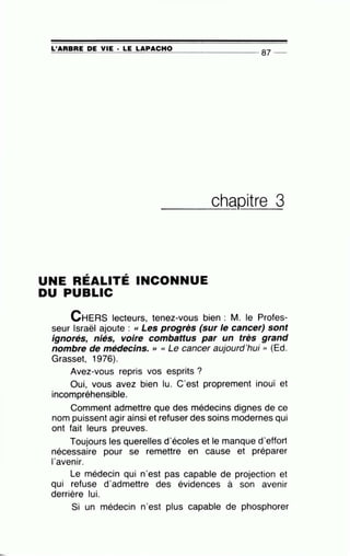 =L'~A~A~B~A~E~D~E~V~I~E~·~L~E~LA~P~A~C~H~0~-------------- 87 --
____c_h~Qitre 3
UNE RÉALITÉ INCONNUE
DU PUBLIC
CHERS lecteurs, tenez-vous bien : M. le Profes-
seur Israël ajoute : «Les progrès (sur le cancer) sont
ignorés, niés, voire combattus par un très grand
nombre de médecins. >> « Le cancer aujourd'hui '' (Ed.
Grasset, 1976).
Avez-vous repris vos esprits ?
Oui, vous avez bien lu. C'est proprement inouï et
incompréhensible.
Comment admettre que des médecins dignes de ce
nom puissent agir ainsi et refuser des soins modernes qui
ont fait leurs preuves.
Toujours les querelles d'écoles et le manque d'effort
nécessaire pour se remettre en cause et préparer
l'avenir.
Le médecin qui n'est pas capable de projection et
qui refuse d'admettre des évidences à son avenir
derrière lui.
Si un médecin n'est plus capable de phosphorer
 