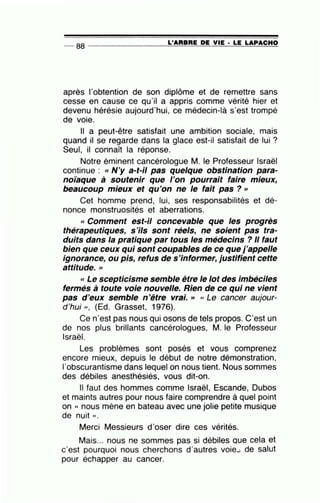 -- 88 ----------------=L'=A=R=B=R=E~D=E~V=IE~· =LE~L=A~P=A=C=H=O
après l'obtention de son diplôme et de remettre sans
cesse en cause ce qu'il a appris comme vérité hier et
devenu hérésie aujourd'hui, ce médecin-là s'est trompé
de voie.
Il a peut-être satisfait une ambition sociale, mais
quand il se regarde dans la glace est-il satisfait de lui ?
Seul, il connaît la réponse.
Notre éminent cancérologue M. le Professeur Israël
continue : «N'y a-t-il pas quelque obstination para-
noïaque à soutenir que l'on pourrait faire mieux,
beaucoup mieux et qu'on ne le fait pas?>>
Cet homme prend, lui, ses responsabilités et dé-
nonce monstruosités et aberrations.
« Comment est-il concevable que les progrès
thérapeutiques, s'ils sont réels, ne soient pas tra-
duits dans la pratique par tous les médecins ? Il faut
bien que ceux qui sont coupables de ce que j'appelle
ignorance, ou pis, refus de s'informer, justifient cette
attitude. >>
<< Le scepticisme semble être le lot des imbéciles
fermés à toute voie nouvelle. Rien de ce qui ne vient
pas d'eux semble n'être vrai. >> « Le cancer aujour-
d 'hui )), (Ed. Grasset, 1976).
Ce n'est pas nous qui osons de tels propos. C'est un
de nos plus brillants cancérologues, M. le Professeur
Israël.
Les problèmes sont posés et vous comprenez
encore mieux, depuis le début de notre démonstration,
1'obscurantisme dans lequel on nous tient. Nous sommes
des débiles anesthésiés, vous dit-on.
Il faut des hommes comme Israël, Escande, Dubos
et maints autres pour nous faire comprendre à quel point
on « nous mène en bateau avec une jolie petite musique
de nuit » .
Merci Messieurs d'oser dire ces vérités.
Mais... nous ne sommes pas si débiles que cela et
c'est pourquoi nous cherchons d'autres voie.... de salut
pour échapper au cancer.
 