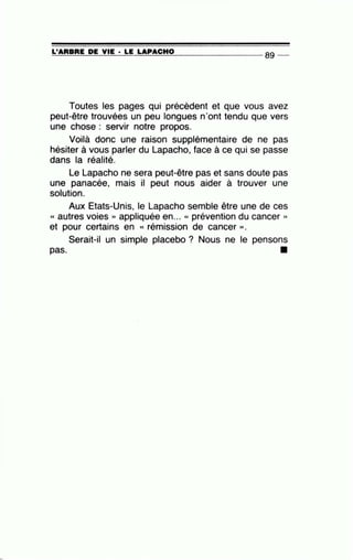 =L'~A~R=B=R=E~D~E~V=IE~· =L=E ~LA~P=A~C=H~0---------------- 89 --
Toutes les pages qui précèdent et que vous avez
peut-être trouvées un peu longues n'ont tendu que vers
une chose : servir notre propos.
Voilà donc une raison supplémentaire de ne pas
hésiter à vous parler du Lapacho, face à ce qui se passe
dans la réalité.
Le Lapacho ne sera peut-être pas et sans doute pas
une panacée, mais il peut nous aider à trouver une
solution.
Aux Etats-Unis, le Lapacho semble être une de ces
« autres voies » appliquée en... « prévention du cancer »
et pour certains en « rémission de cancer ».
Serait-il un simple placebo ? Nous ne le pensons
pas.
 
